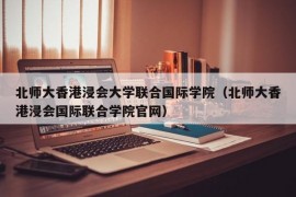 北师大香港浸会大学联合国际学院（北师大香港浸会国际联合学院官网）