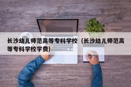 长沙幼儿师范高等专科学校（长沙幼儿师范高等专科学校学费）