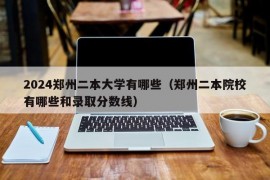 2024郑州二本大学有哪些（郑州二本院校有哪些和录取分数线）