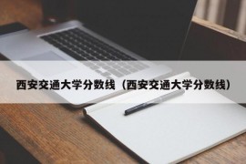 西安交通大学分数线（西安交通大学分数线）