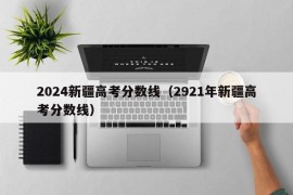 2024新疆高考分数线（2921年新疆高考分数线）