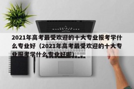 2021年高考最受欢迎的十大专业报考学什么专业好（2021年高考最受欢迎的十大专业报考学什么专业好呢）