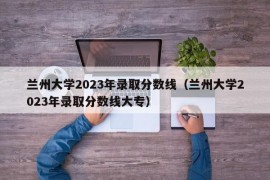 兰州大学2023年录取分数线（兰州大学2023年录取分数线大专）