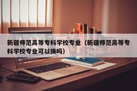 新疆师范高等专科学校专业（新疆师范高等专科学校专业可以换吗）