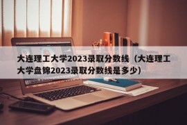 大连理工大学2023录取分数线（大连理工大学盘锦2023录取分数线是多少）