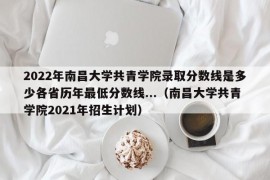 2022年南昌大学共青学院录取分数线是多少各省历年最低分数线...（南昌大学共青学院2021年招生计划）