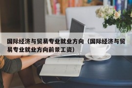 国际经济与贸易专业就业方向（国际经济与贸易专业就业方向前景工资）