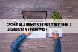 2024全国比较好的专科铁路学校有哪些（全国最好的专科铁路学校）