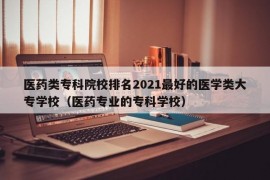 医药类专科院校排名2021最好的医学类大专学校（医药专业的专科学校）