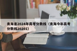 青海省2024年高考分数线（青海今年高考分数线20201）