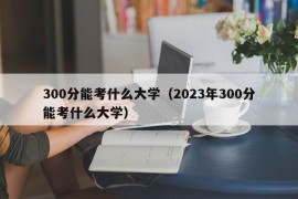 300分能考什么大学（2023年300分能考什么大学）