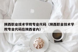 陕西职业技术学院专业代码（陕西职业技术学院专业代码在陕西省内）