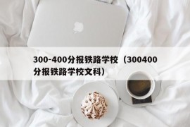 300-400分报铁路学校（300400分报铁路学校文科）