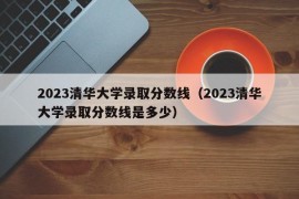 2023清华大学录取分数线（2023清华大学录取分数线是多少）