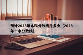 预计2023年本科分数线是多少（2023年一本分数线）