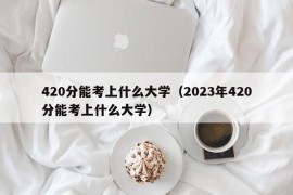 420分能考上什么大学（2023年420分能考上什么大学）