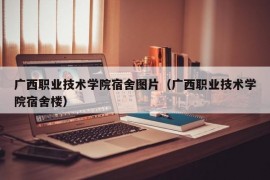 广西职业技术学院宿舍图片（广西职业技术学院宿舍楼）