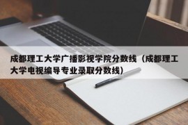 成都理工大学广播影视学院分数线（成都理工大学电视编导专业录取分数线）