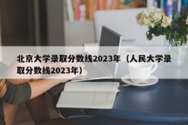 北京大学录取分数线2023年（人民大学录取分数线2023年）