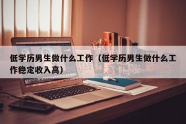 低学历男生做什么工作（低学历男生做什么工作稳定收入高）