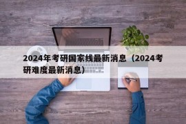 2024年考研国家线最新消息（2024考研难度最新消息）