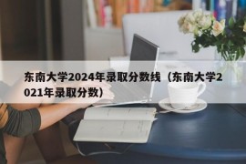 东南大学2024年录取分数线（东南大学2021年录取分数）