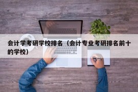 会计学考研学校排名（会计专业考研排名前十的学校）