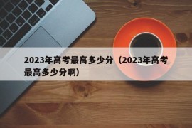 2023年高考最高多少分（2023年高考最高多少分啊）