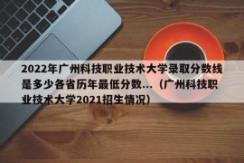 2022年广州科技职业技术大学录取分数线是多少各省历年最低分数...（广州科技职业技术大学2021招生情况）