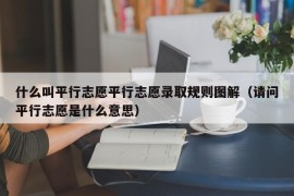 什么叫平行志愿平行志愿录取规则图解（请问平行志愿是什么意思）