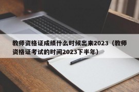 教师资格证成绩什么时候出来2023（教师资格证考试的时间2023下半年）