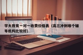 学大教育一对一收费价格表（高三冲刺哪个辅导机构比较好）