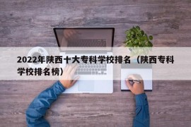 2022年陕西十大专科学校排名（陕西专科学校排名榜）