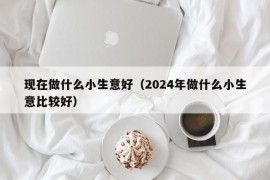 现在做什么小生意好（2024年做什么小生意比较好）