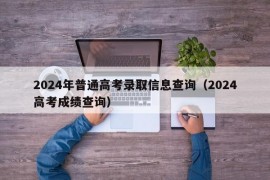 2024年普通高考录取信息查询（2024高考成绩查询）