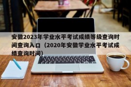 安徽2023年学业水平考试成绩等级查询时间查询入口（2020年安徽学业水平考试成绩查询时间）