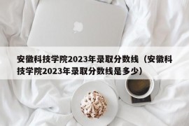 安徽科技学院2023年录取分数线（安徽科技学院2023年录取分数线是多少）