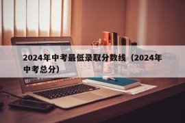 2024年中考最低录取分数线（2024年中考总分）