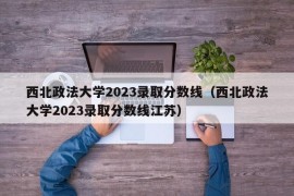 西北政法大学2023录取分数线（西北政法大学2023录取分数线江苏）