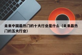 未来中国最热门的十大行业是什么（未来最热门的五大行业）