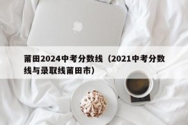 莆田2024中考分数线（2021中考分数线与录取线莆田市）