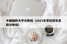 中国国防大学分数线（2023年军校招生录取分数线）