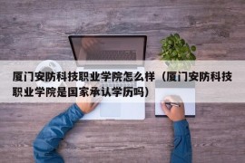 厦门安防科技职业学院怎么样（厦门安防科技职业学院是国家承认学历吗）