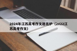 2024年江苏高考作文题出炉（2022江苏高考作文）