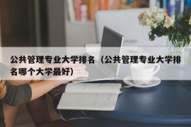 公共管理专业大学排名（公共管理专业大学排名哪个大学最好）