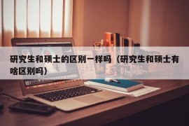 研究生和硕士的区别一样吗（研究生和硕士有啥区别吗）