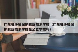 广东省环境保护职业技术学校（广东省环境保护职业技术学校是公立学校吗）