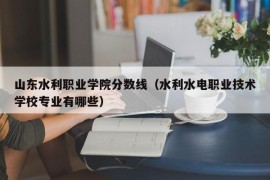 山东水利职业学院分数线（水利水电职业技术学校专业有哪些）