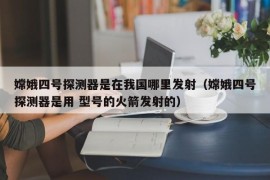 嫦娥四号探测器是在我国哪里发射（嫦娥四号探测器是用 型号的火箭发射的）