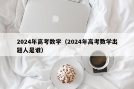 2024年高考数学（2024年高考数学出题人是谁）